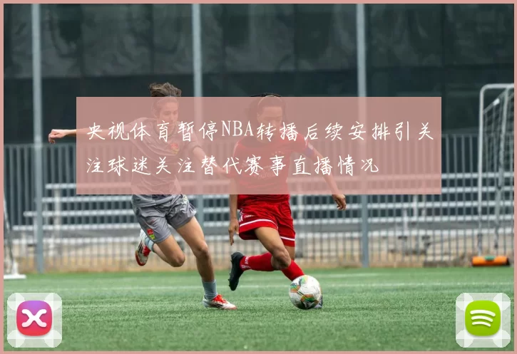 央视体育暂停NBA转播后续安排引关注球迷关注替代赛事直播情况