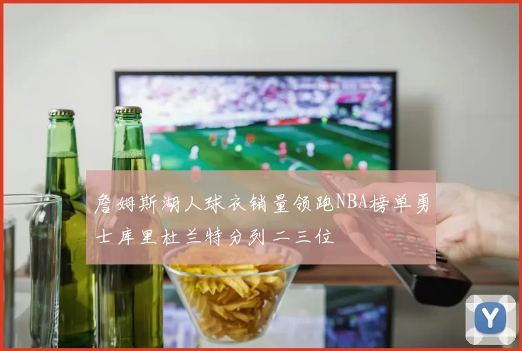 詹姆斯湖人球衣销量领跑NBA榜单勇士库里杜兰特分列二三位