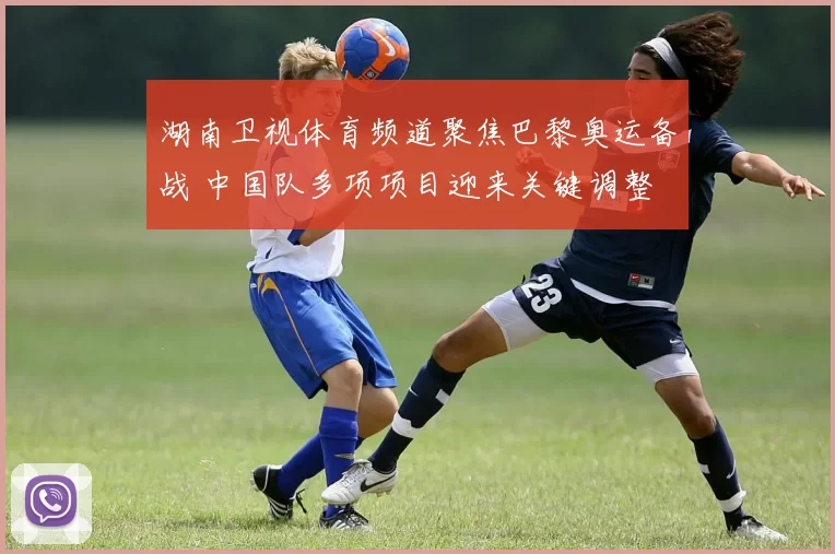 湖南卫视体育频道聚焦巴黎奥运备战 中国队多项项目迎来关键调整