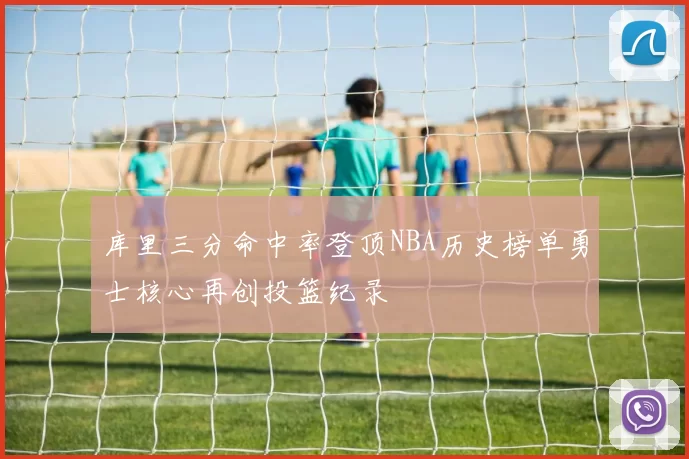 库里三分命中率登顶NBA历史榜单勇士核心再创投篮纪录