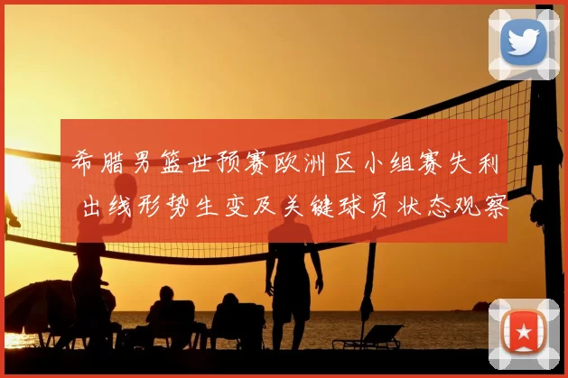 希腊男篮世预赛欧洲区小组赛失利 出线形势生变及关键球员状态观察