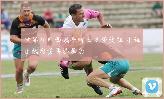 世界杯巴西战平瑞士攻势受阻 小组出线形势再添悬念