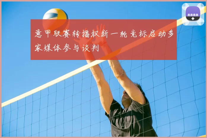 意甲联赛转播权新一轮竞标启动多家媒体参与谈判