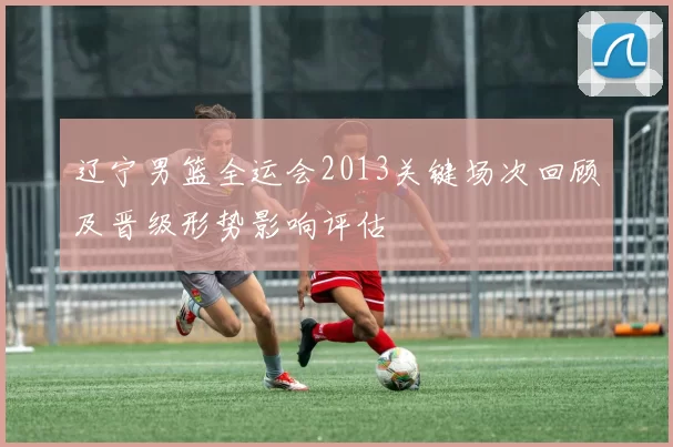 辽宁男篮全运会2013关键场次回顾及晋级形势影响评估