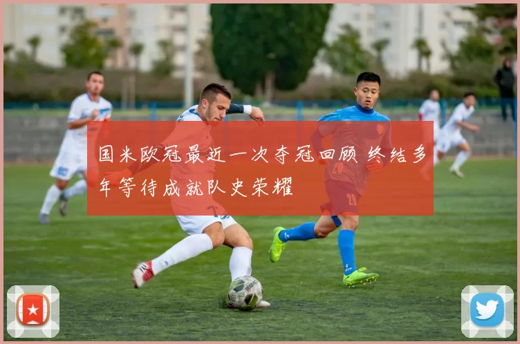 国米欧冠最近一次夺冠回顾 终结多年等待成就队史荣耀