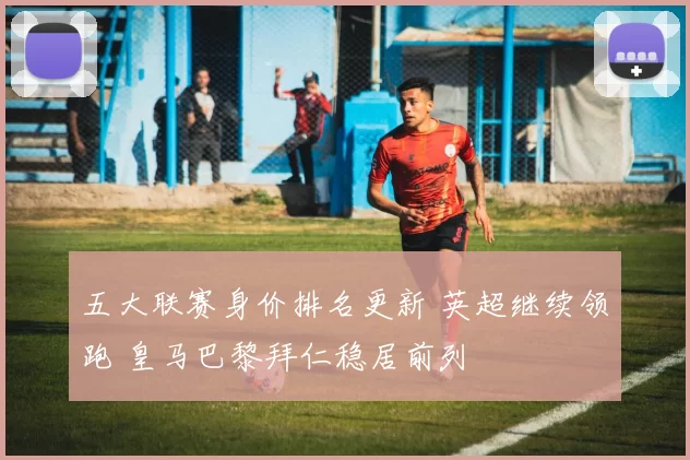 五大联赛身价排名更新 英超继续领跑 皇马巴黎拜仁稳居前列