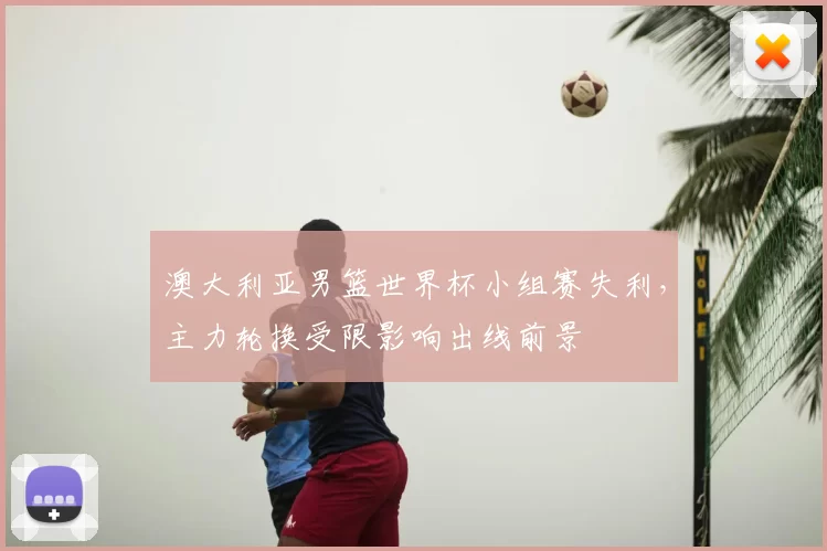 澳大利亚男篮世界杯小组赛失利，主力轮换受限影响出线前景