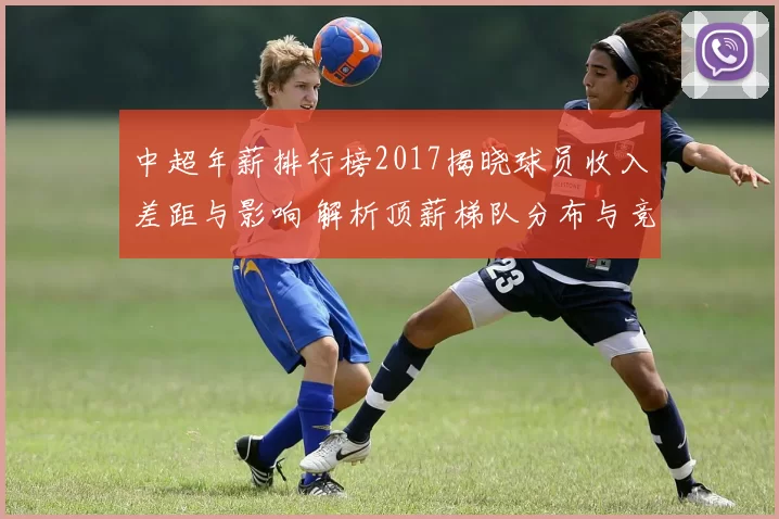 中超年薪排行榜2017揭晓球员收入差距与影响 解析顶薪梯队分布与竞争格局