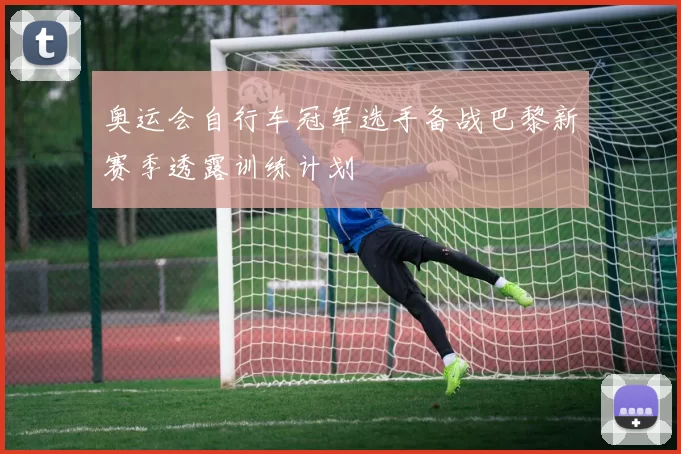 奥运会自行车冠军选手备战巴黎新赛季透露训练计划