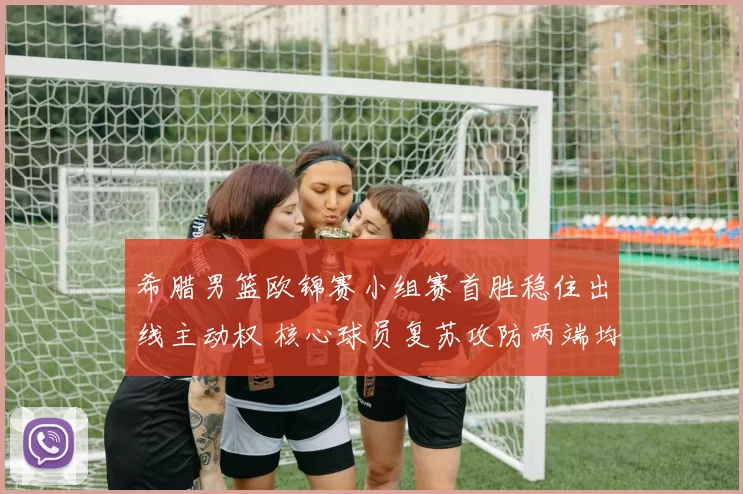 希腊男篮欧锦赛小组赛首胜稳住出线主动权 核心球员复苏攻防两端均有贡献