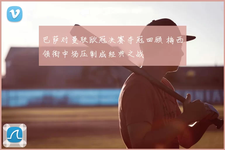 巴萨对曼联欧冠决赛夺冠回顾 梅西领衔中场压制成经典之战