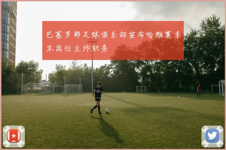 巴塞罗那足球俱乐部宣布哈维赛季末离任主帅职务