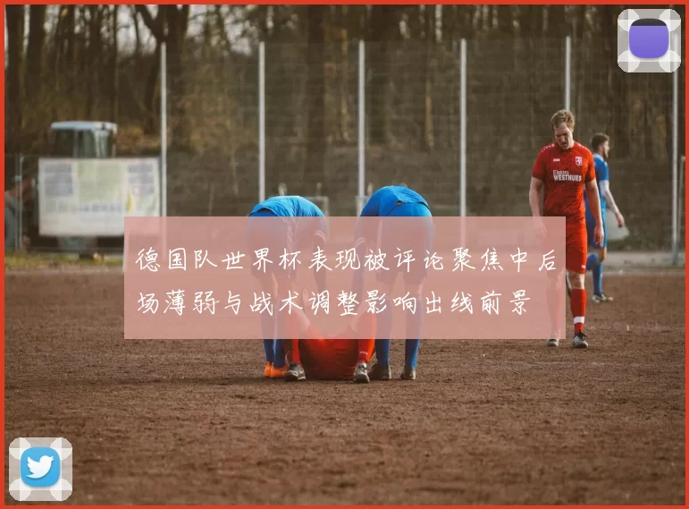 德国队世界杯表现被评论聚焦中后场薄弱与战术调整影响出线前景