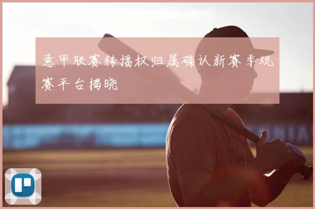 意甲联赛转播权归属确认新赛季观赛平台揭晓