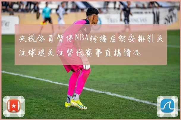 央视体育暂停NBA转播后续安排引关注球迷关注替代赛事直播情况