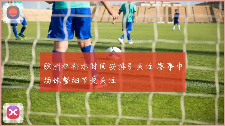 欧洲杯补水时间安排引关注 赛事中场休整细节受关注