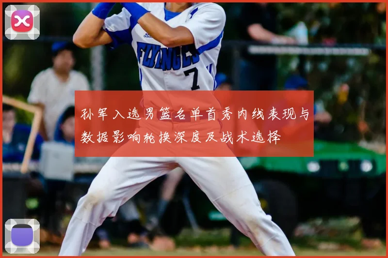 孙军入选男篮名单首秀内线表现与数据影响轮换深度及战术选择