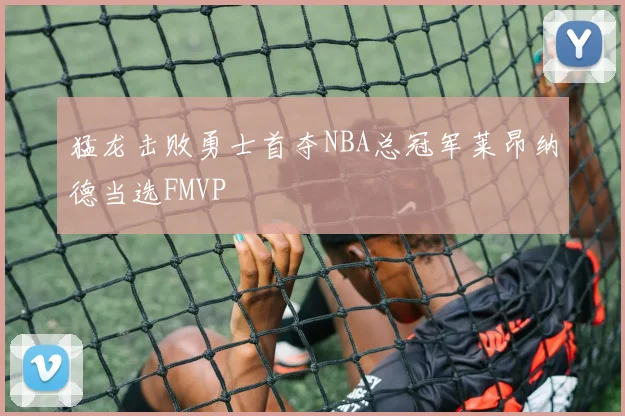 猛龙击败勇士首夺NBA总冠军莱昂纳德当选FMVP