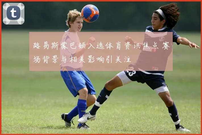 路易斯蒙巴顿入选体育资讯焦点 赛场背景与相关影响引关注