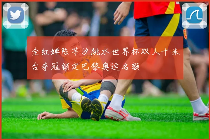 全红婵陈芋汐跳水世界杯双人十米台夺冠锁定巴黎奥运名额