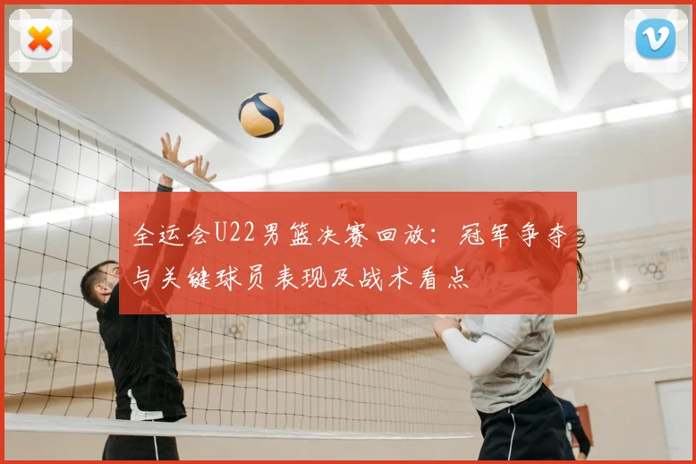 全运会U22男篮决赛回放：冠军争夺与关键球员表现及战术看点